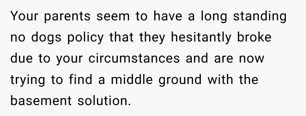 Your parents seem to have a long standing no dogs policy that they hesitantly broke due to your circumstances and are now trying to find a middle ground with the...