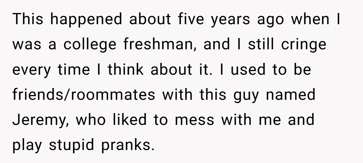 This happened about five years ago when I was a college freshman, and I still cringe every time I think about it. I used to be friends/roommates with this guy...