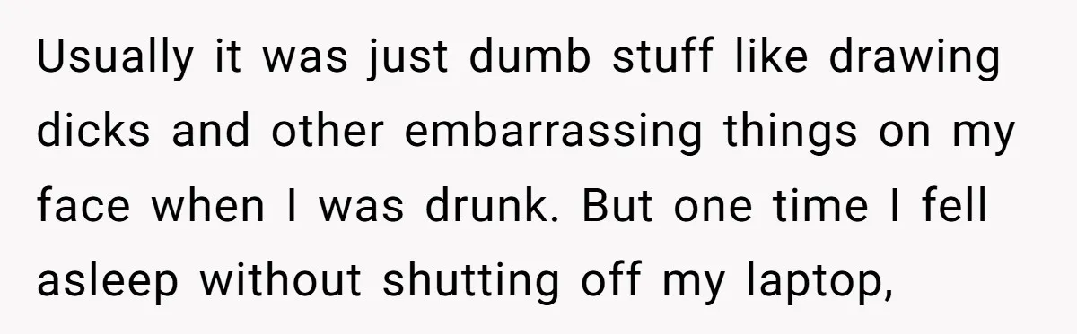 Usually it was just dumb stuff like drawing dicks and other embarrassing things on my face when I was drunk. But one time I fell asleep without shutting off my...
