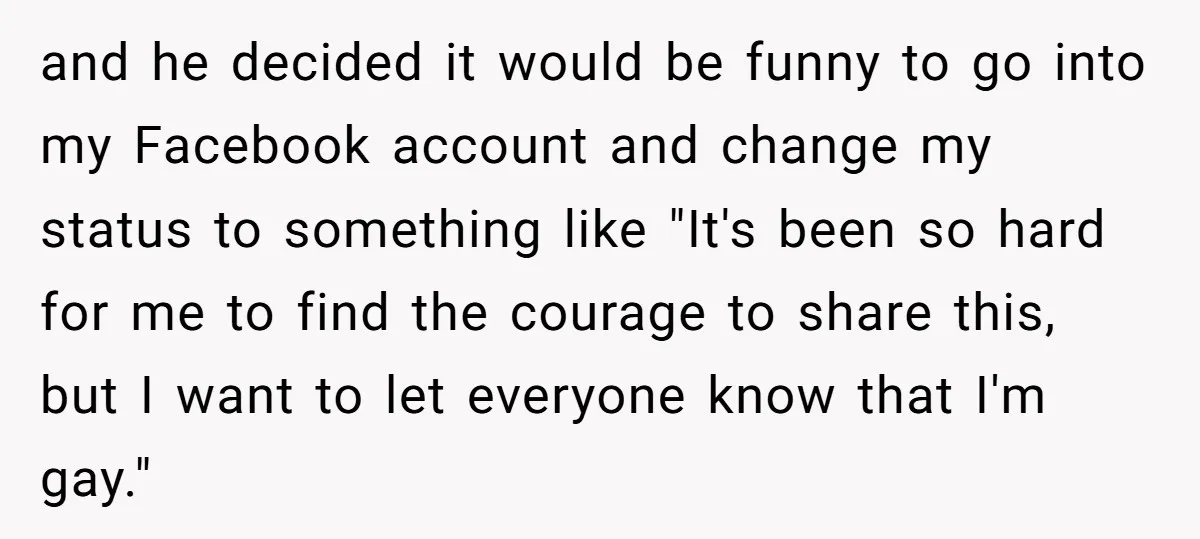 and he decided it would be funny to go into my Facebook account and change my status to something like "It's been so hard for me to find the courage...