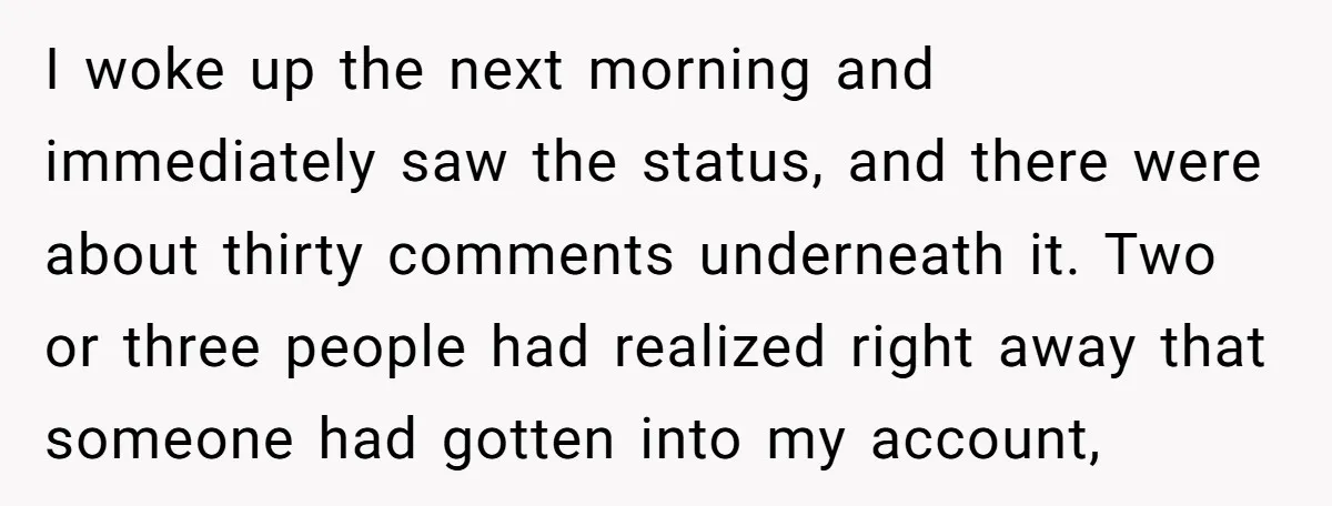 I woke up the next morning and immediately saw the status, and there were about thirty comments underneath it. Two or three people had realized right away that someone had...