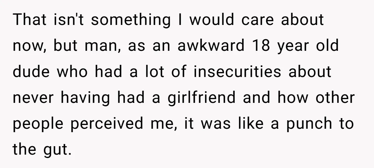 That isn't something I would care about now, but man, as an awkward 18 year old dude who had a lot of insecurities about never having had a girlfriend and...