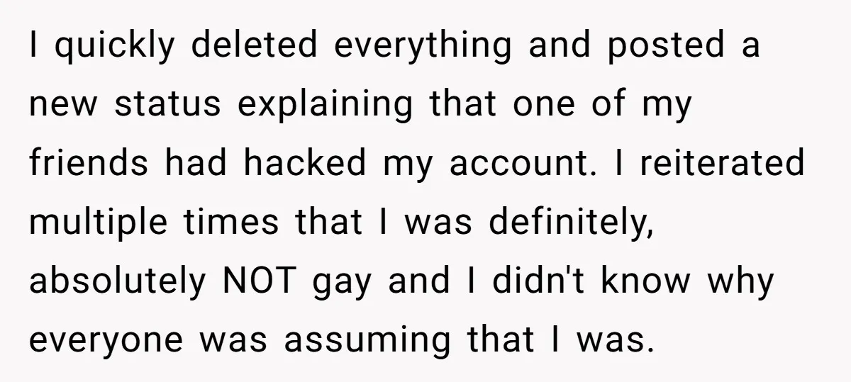 I quickly deleted everything and posted a new status explaining that one of my friends had hacked my account. I reiterated multiple times that I was definitely, absolutely NOT gay...
