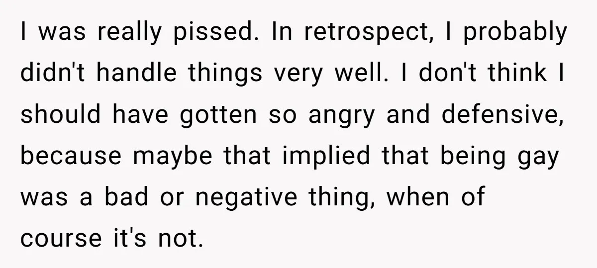 I was really pissed. In retrospect, I probably didn't handle things very well. I don't think I should have gotten so angry and defensive, because maybe that implied that being...