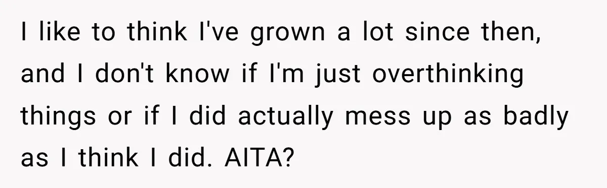 I like to think I've grown a lot since then, and I don't know if I'm just overthinking things or if I did actually mess up as badly as I...