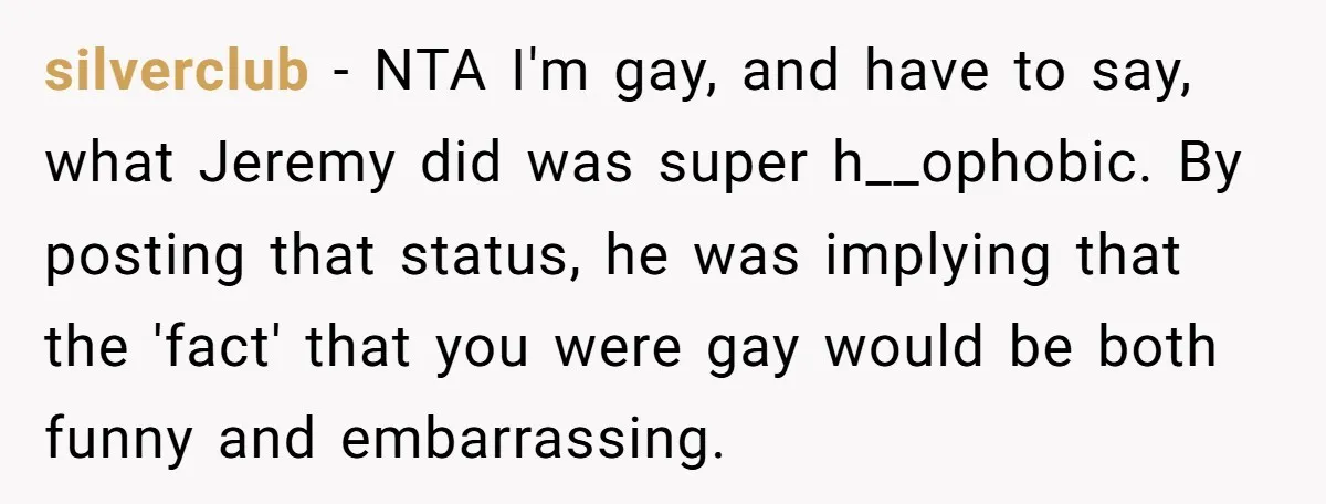 silverclub − NTA I'm gay, and have to say, what Jeremy did was super h__ophobic. By posting that status, he was implying that the 'fact' that you were gay would...