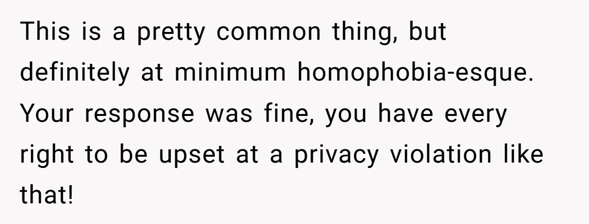This is a pretty common thing, but definitely at minimum homophobia-esque. Your response was fine, you have every right to be upset at a privacy violation like that!