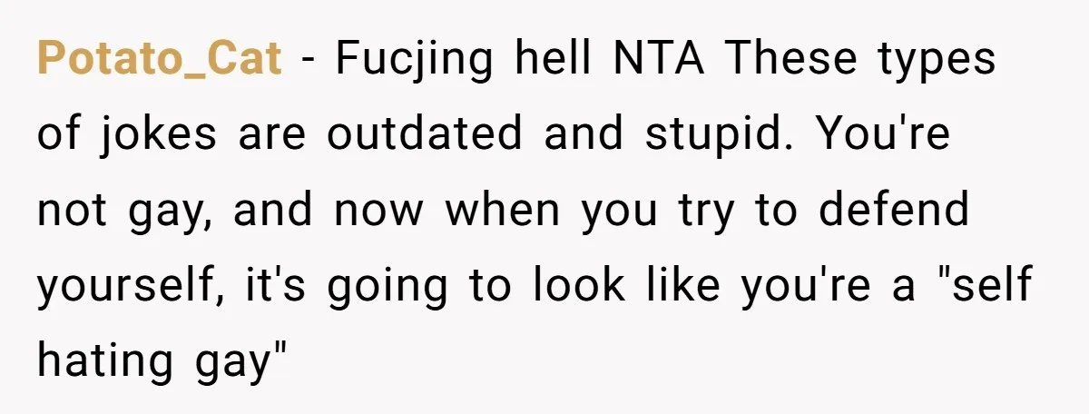 Potato_Cat − Fucjing hell NTA These types of jokes are outdated and stupid. You're not gay, and now when you try to defend yourself, it's going to look like you're...