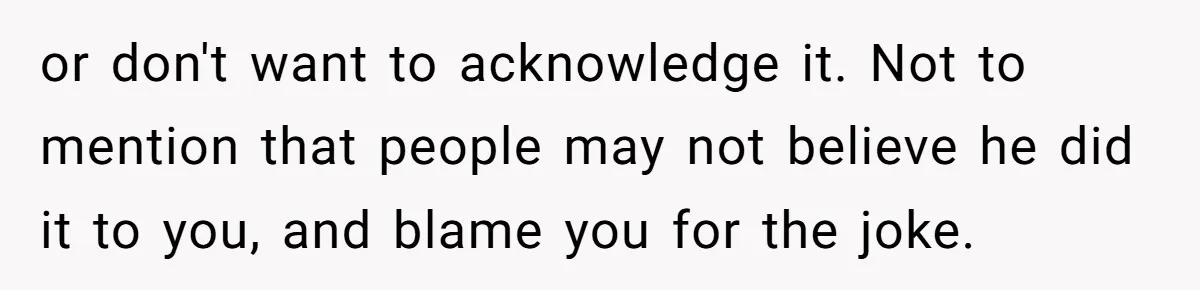 or don't want to acknowledge it. Not to mention that people may not believe he did it to you, and blame you for the joke.