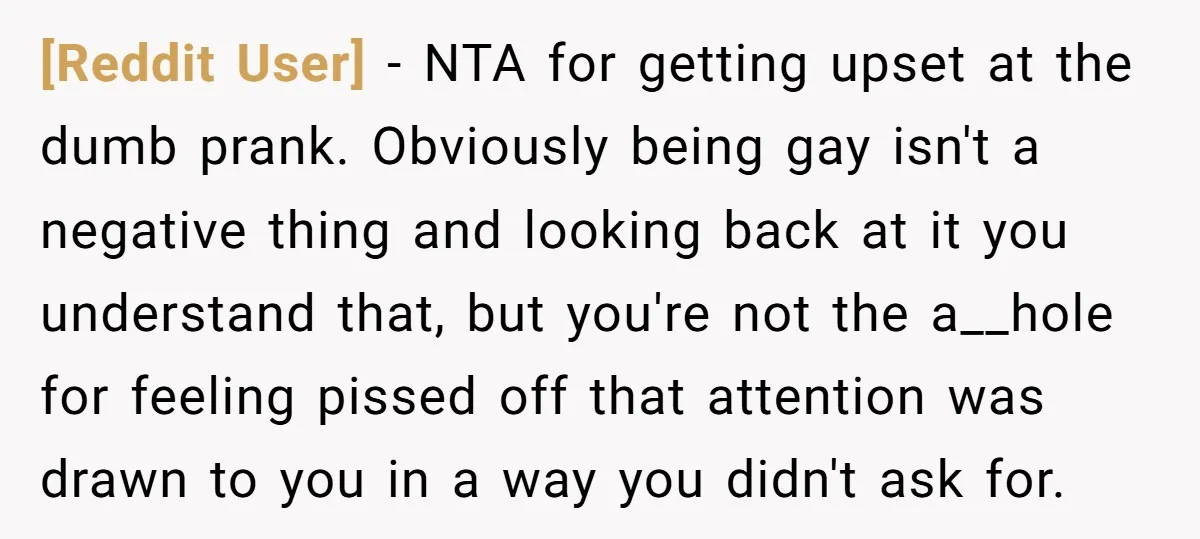 [Reddit User] − NTA for getting upset at the dumb prank. Obviously being gay isn't a negative thing and looking back at it you understand that, but you're not the...