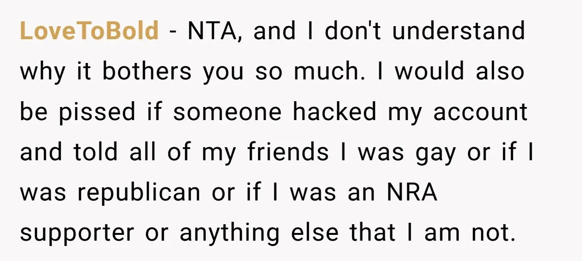 LoveToBold − NTA, and I don't understand why it bothers you so much. I would also be pissed if someone hacked my account and told all of my friends I...