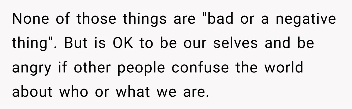 None of those things are "bad or a negative thing". But is OK to be our selves and be angry if other people confuse the world about who or what...