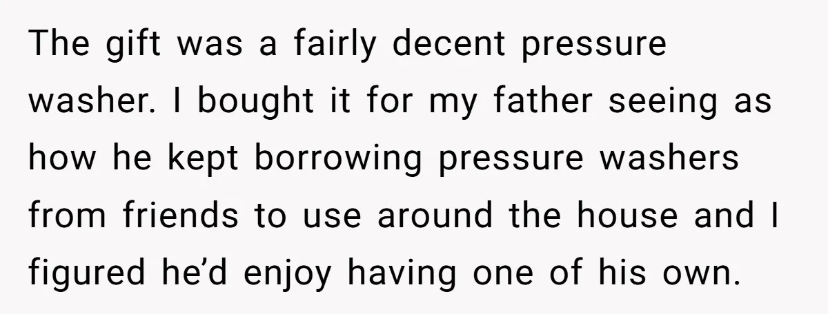 The gift was a fairly decent pressure washer. I bought it for my father seeing as how he kept borrowing pressure washers from friends to use around the house and...