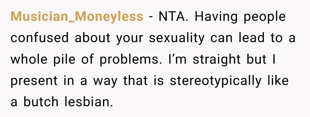 Musician_Moneyless − NTA. Having people confused about your sexuality can lead to a whole pile of problems. I’m straight but I present in a way that is stereotypically like a...