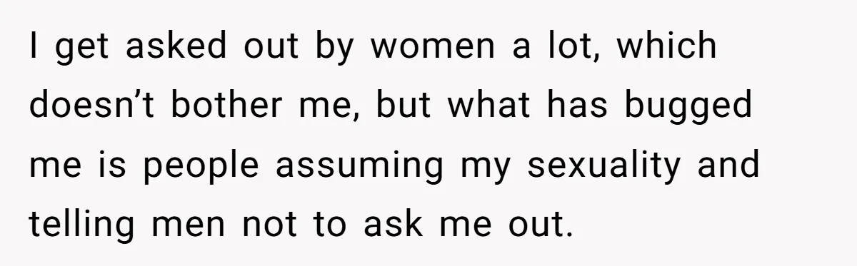 I get asked out by women a lot, which doesn’t bother me, but what has bugged me is people assuming my sexuality and telling men not to ask me out.