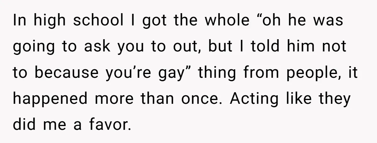 In high school I got the whole “oh he was going to ask you to out, but I told him not to because you’re gay” thing from people, it happened...