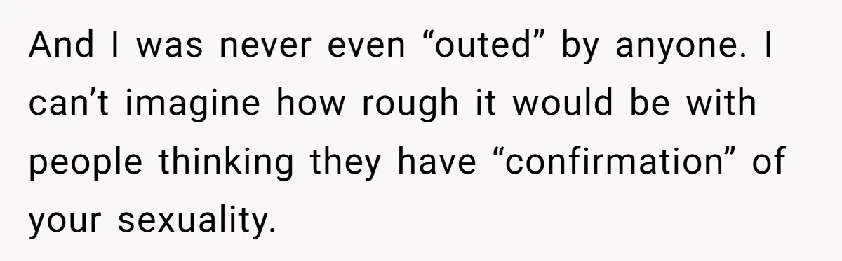 And I was never even “outed” by anyone. I can’t imagine how rough it would be with people thinking they have “confirmation” of your sexuality.