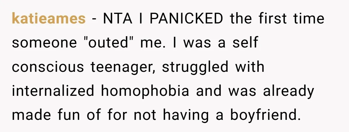 katieames − NTA I PANICKED the first time someone "outed" me. I was a self conscious teenager, struggled with internalized homophobia and was already made fun of for not having...