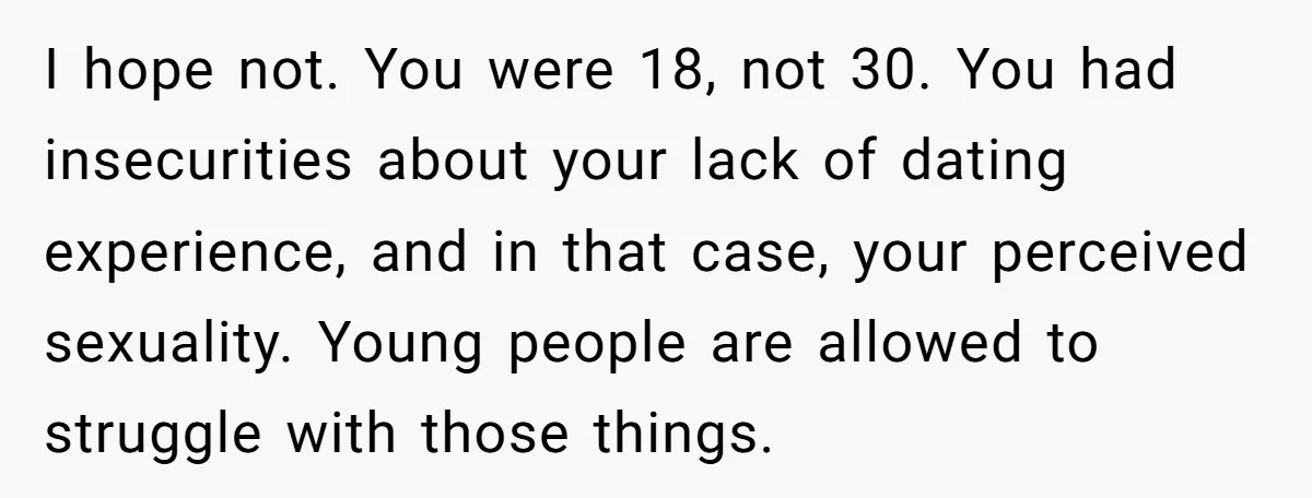 I hope not. You were 18, not 30. You had insecurities about your lack of dating experience, and in that case, your perceived sexuality. Young people are allowed to struggle...