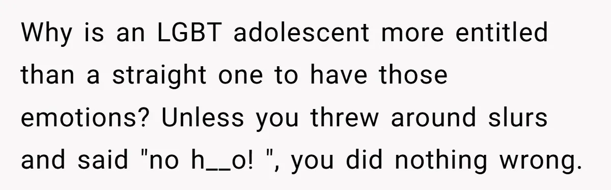 Why is an LGBT adolescent more entitled than a straight one to have those emotions? Unless you threw around slurs and said "no h__o! ", you did nothing wrong.