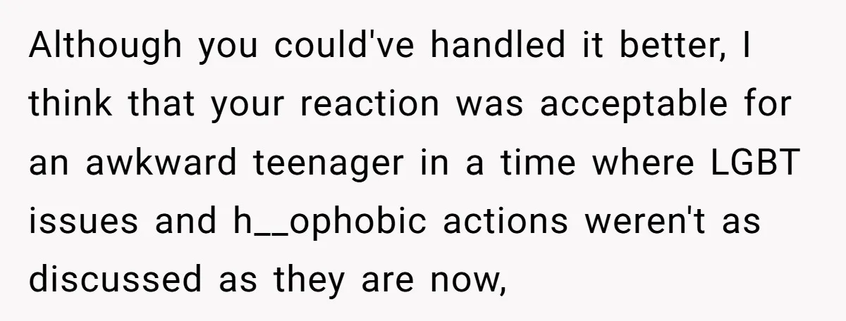 Although you could've handled it better, I think that your reaction was acceptable for an awkward teenager in a time where LGBT issues and h__ophobic actions weren't as discussed as...