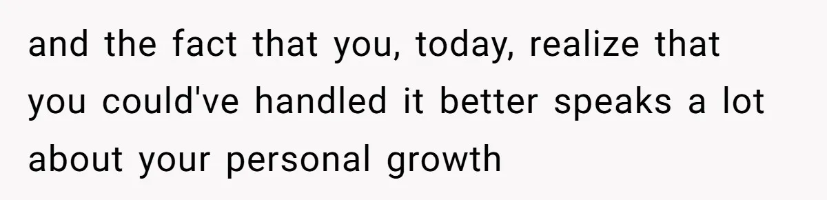 and the fact that you, today, realize that you could've handled it better speaks a lot about your personal growth