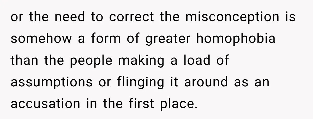 or the need to correct the misconception is somehow a form of greater homophobia than the people making a load of assumptions or flinging it around as an accusation in...
