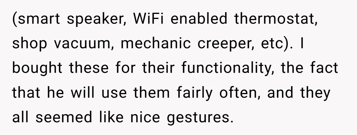 (smart speaker, WiFi enabled thermostat, shop vacuum, mechanic creeper, etc). I bought these for their functionality, the fact that he will use them fairly often, and they all seemed like...