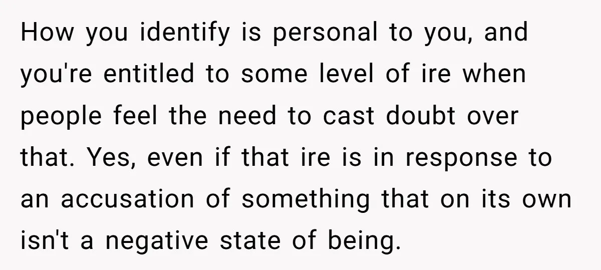 How you identify is personal to you, and you're entitled to some level of ire when people feel the need to cast doubt over that. Yes, even if that ire...