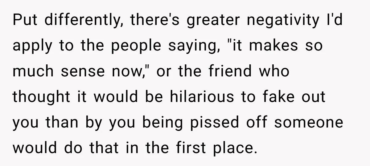 Put differently, there's greater negativity I'd apply to the people saying, "it makes so much sense now," or the friend who thought it would be hilarious to fake out you...
