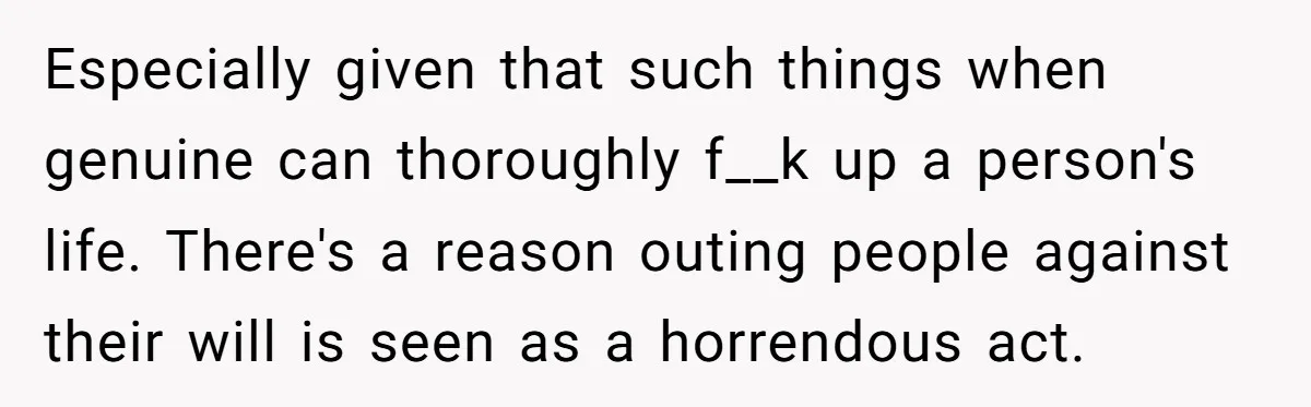 Especially given that such things when genuine can thoroughly f__k up a person's life. There's a reason outing people against their will is seen as a horrendous act.