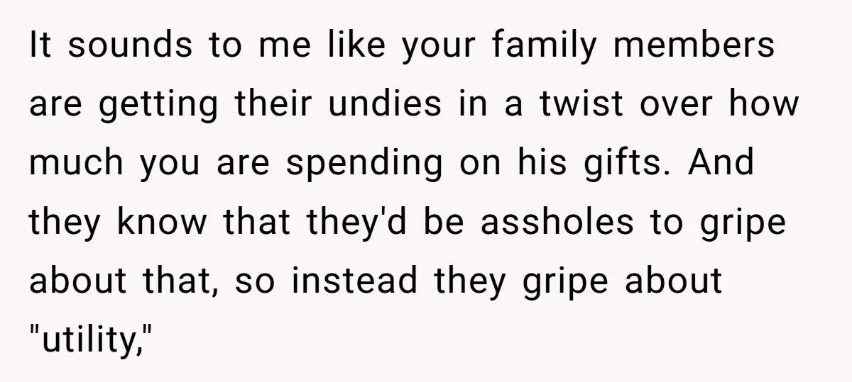 It sounds to me like your family members are getting their undies in a twist over how much you are spending on his gifts. And they know that they'd be...