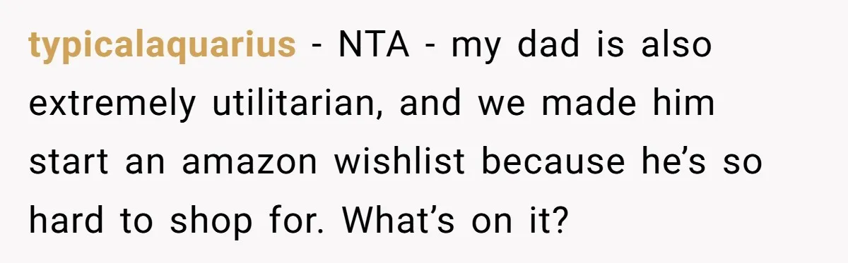 typicalaquarius − NTA - my dad is also extremely utilitarian, and we made him start an amazon wishlist because he’s so hard to shop for. What’s on it?