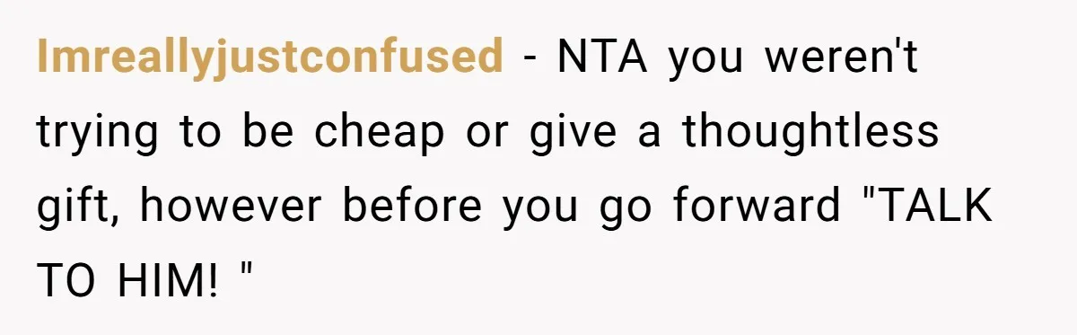 Imreallyjustconfused − NTA you weren't trying to be cheap or give a thoughtless gift, however before you go forward "TALK TO HIM! "