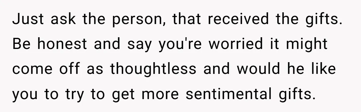 Just ask the person, that received the gifts. Be honest and say you're worried it might come off as thoughtless and would he like you to try to get more...
