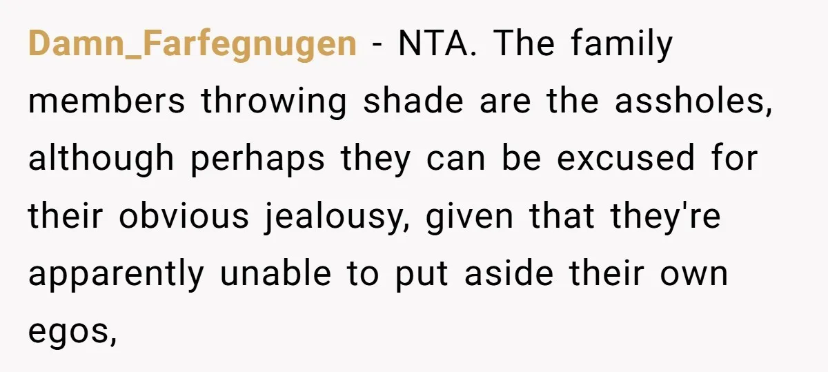Damn_Farfegnugen − NTA. The family members throwing shade are the assholes, although perhaps they can be excused for their obvious jealousy, given that they're apparently unable to put aside their...