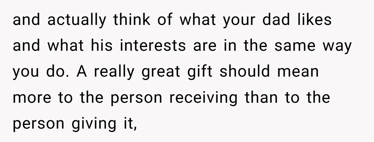and actually think of what your dad likes and what his interests are in the same way you do. A really great gift should mean more to the person receiving...