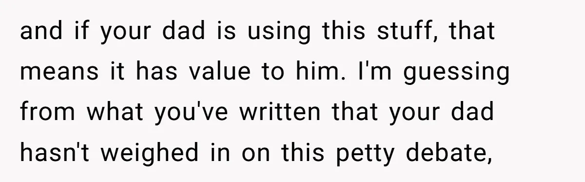 and if your dad is using this stuff, that means it has value to him. I'm guessing from what you've written that your dad hasn't weighed in on this petty...