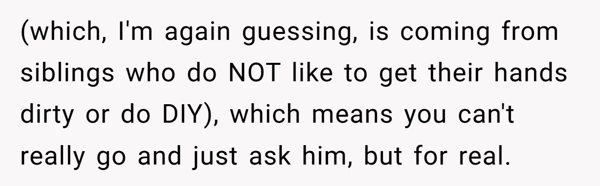 (which, I'm again guessing, is coming from siblings who do NOT like to get their hands dirty or do DIY), which means you can't really go and just ask him,...