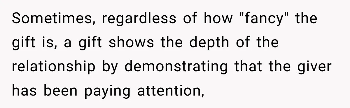 Sometimes, regardless of how "fancy" the gift is, a gift shows the depth of the relationship by demonstrating that the giver has been paying attention,