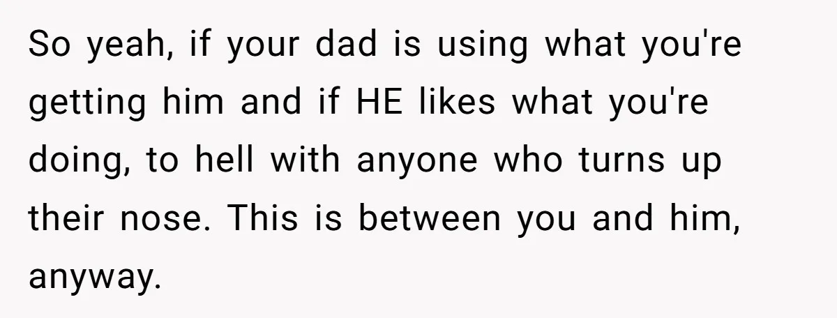 So yeah, if your dad is using what you're getting him and if HE likes what you're doing, to hell with anyone who turns up their nose. This is between...