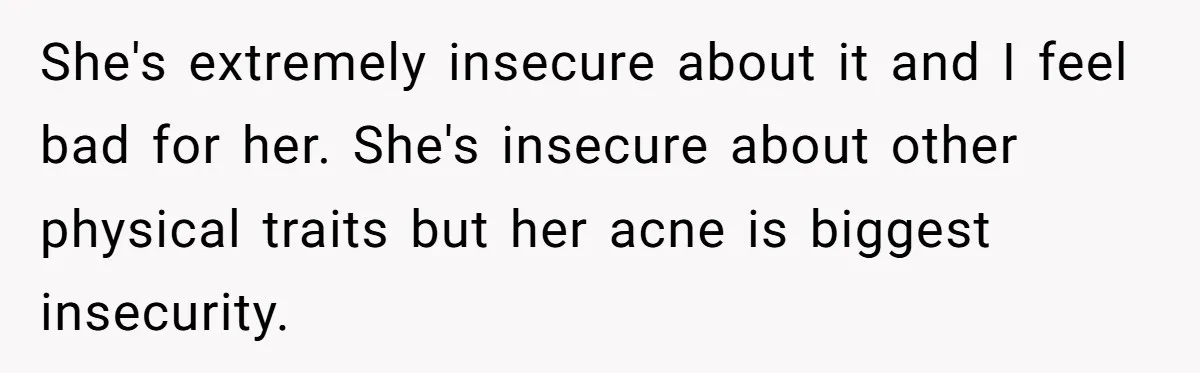She's extremely insecure about it and I feel bad for her. She's insecure about other physical traits but her acne is biggest insecurity.