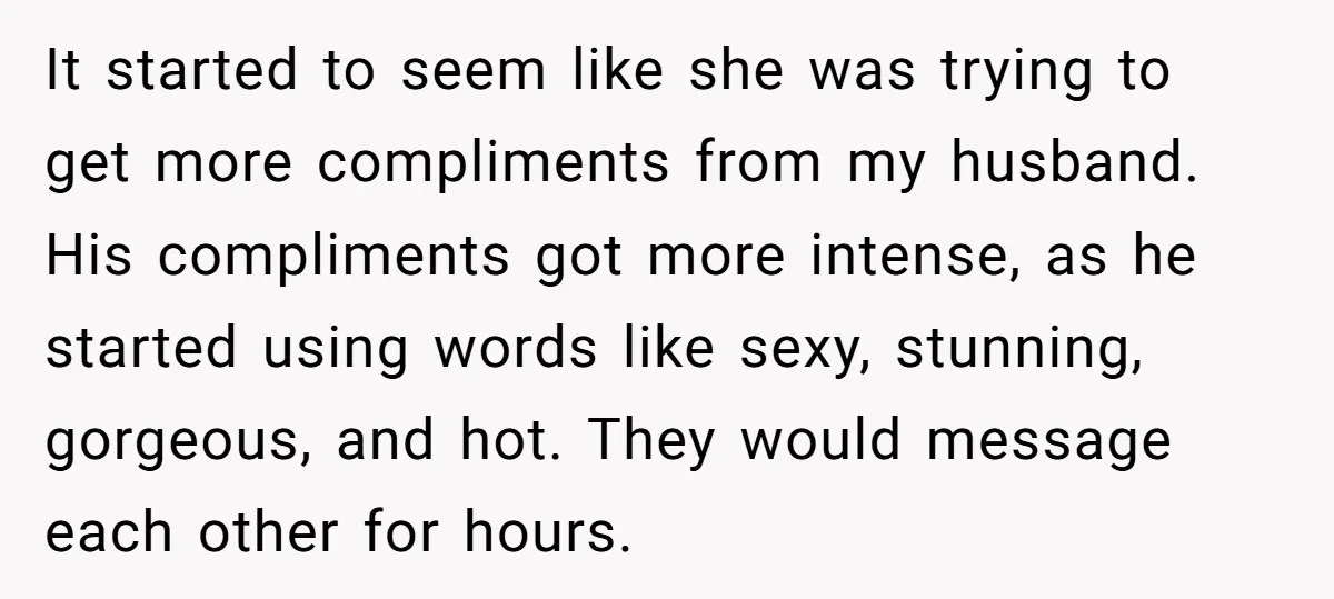 It started to seem like she was trying to get more compliments from my husband. His compliments got more intense, as he started using words like sexy, stunning, gorgeous, and...
