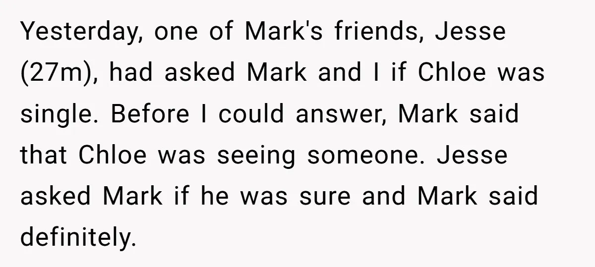 Yesterday, one of Mark's friends, Jesse (27m), had asked Mark and I if Chloe was single. Before I could answer, Mark said that Chloe was seeing someone. Jesse asked Mark...