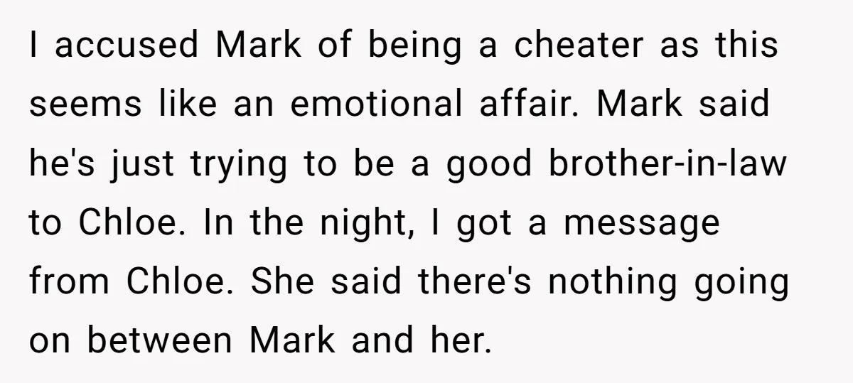 I accused Mark of being a cheater as this seems like an emotional affair. Mark said he's just trying to be a good brother-in-law to Chloe. In the night, I...