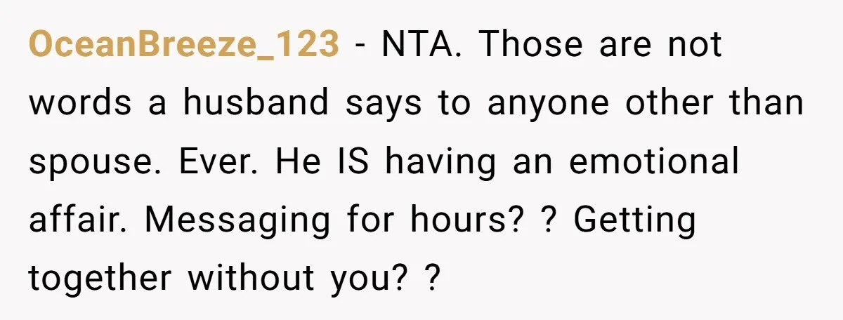 OceanBreeze_123 − NTA. Those are not words a husband says to anyone other than spouse. Ever. He IS having an emotional affair. Messaging for hours? ? Getting together without you?...