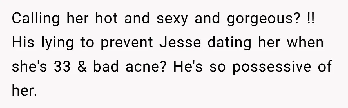 Calling her hot and sexy and gorgeous? !! His lying to prevent Jesse dating her when she's 33 & bad acne? He's so possessive of her.