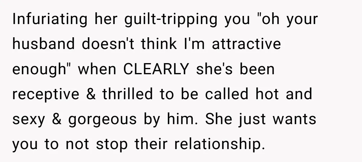 Infuriating her guilt-tripping you "oh your husband doesn't think I'm attractive enough" when CLEARLY she's been receptive & thrilled to be called hot and sexy & gorgeous by him. She...