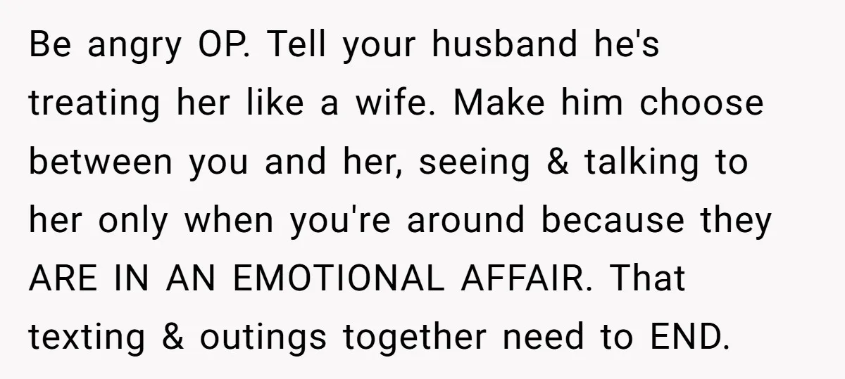 Be angry OP. Tell your husband he's treating her like a wife. Make him choose between you and her, seeing & talking to her only when you're around because they...