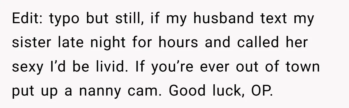 Edit: typo but still, if my husband text my sister late night for hours and called her sexy I’d be livid. If you’re ever out of town put up a...